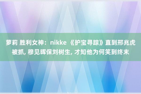 萝莉 胜利女神：nikke 《护宝寻踪》直到邢兆虎被抓， 穆见晖保刘树生， 才知他为何笑到终末