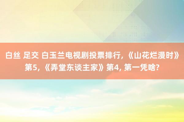 白丝 足交 白玉兰电视剧投票排行， 《山花烂漫时》第5， 《弄堂东谈主家》第4， 第一凭啥?