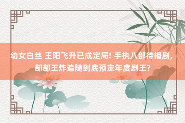 幼女白丝 王阳飞升已成定局! 手执八部待播剧， 部部王炸追随到底预定年度剧王?