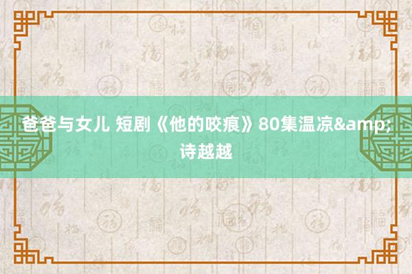 爸爸与女儿 短剧《他的咬痕》80集温凉&诗越越