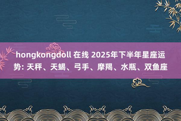 hongkongdoll 在线 2025年下半年星座运势: 天秤、天蝎、弓手、摩羯、水瓶、双鱼座