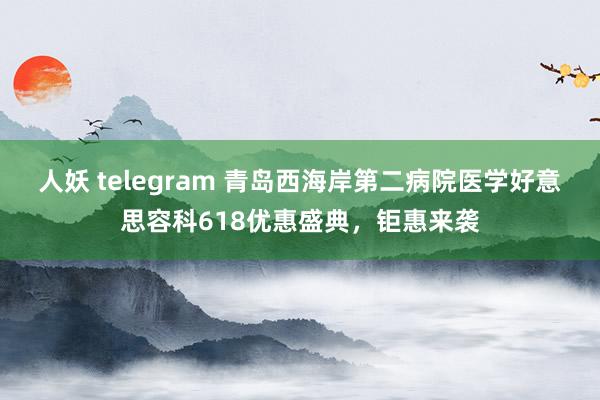 人妖 telegram 青岛西海岸第二病院医学好意思容科618优惠盛典，钜惠来袭