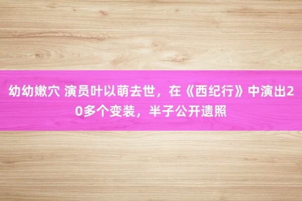 幼幼嫩穴 演员叶以萌去世，在《西纪行》中演出20多个变装，半子公开遗照
