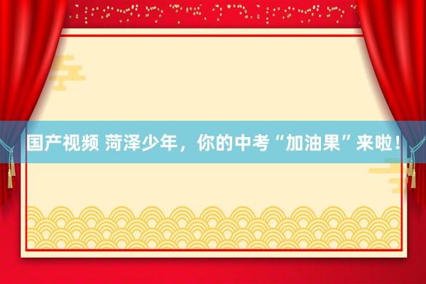 国产视频 菏泽少年，你的中考“加油果”来啦！