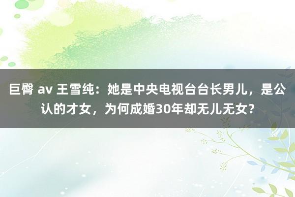 巨臀 av 王雪纯：她是中央电视台台长男儿，是公认的才女，为何成婚30年却无儿无女？