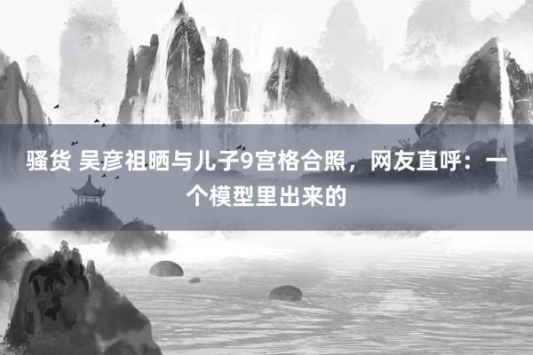 骚货 吴彦祖晒与儿子9宫格合照，网友直呼：一个模型里出来的