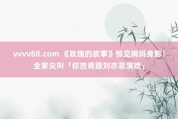 vvvv88.com 《玫瑰的故事》惊见姆妈身影！　全家尖叫「你岂肯跟刘亦菲演戏」