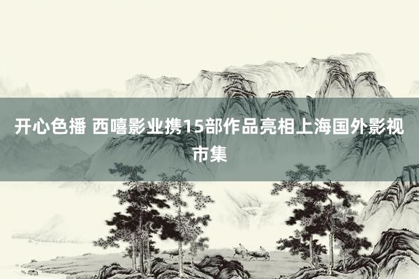 开心色播 西嘻影业携15部作品亮相上海国外影视市集