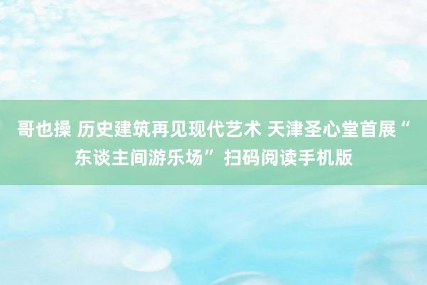 哥也操 历史建筑再见现代艺术 天津圣心堂首展“东谈主间游乐场” 扫码阅读手机版