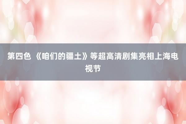 第四色 《咱们的疆土》等超高清剧集亮相上海电视节