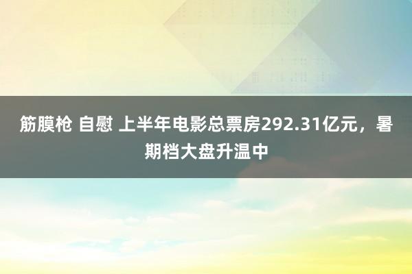 筋膜枪 自慰 上半年电影总票房292.31亿元，暑期档大盘升温中